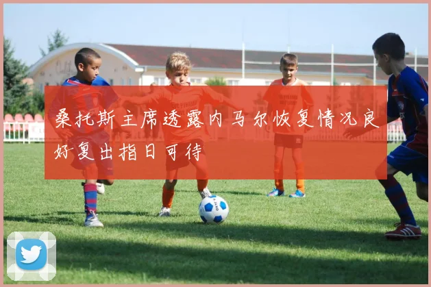 桑托斯主席透露内马尔恢复情况良好复出指日可待