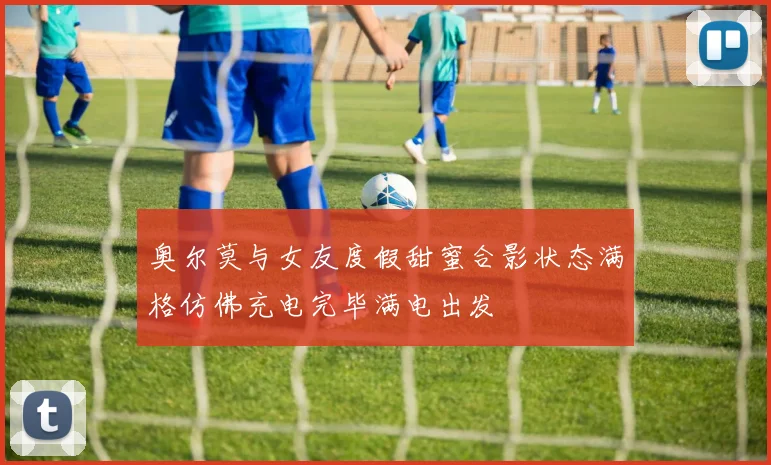 奥尔莫与女友度假甜蜜合影状态满格仿佛充电完毕满电出发