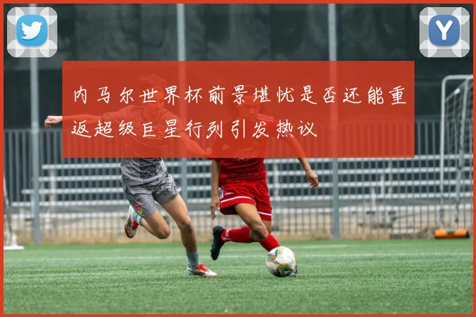 内马尔世界杯前景堪忧是否还能重返超级巨星行列引发热议